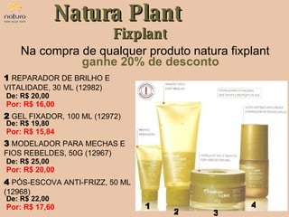 Natura Plant Fixplant Na compra de qualquer produto natura fixplant  ganhe 20% de desconto 1 2 3 4 De: R$ 20,00  Por: R$ 16,00 1   REPARADOR DE BRILHO E VITALIDADE, 30 ML (12982) De: R$ 19,80  Por: R$ 15,84 2   GEL FIXADOR, 100 ML (12972) De: R$ 25,00  Por: R$ 20,00 3   MODELADOR PARA MECHAS E FIOS REBELDES, 50G (12967) De: R$ 22,00  Por: R$ 17,60 4   PÓS-ESCOVA ANTI-FRIZZ, 50 ML (12968) 