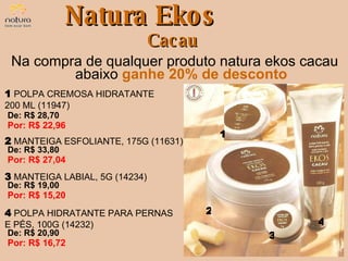 Natura Ekos Cacau Na compra de qualquer produto natura ekos cacau abaixo   ganhe 20% de desconto De: R$ 28,70  Por: R$ 22,96 1   POLPA CREMOSA HIDRATANTE  200 ML (11947) De: R$ 33,80  Por: R$ 27,04 2   MANTEIGA ESFOLIANTE, 175G (11631) De: R$ 19,00  Por: R$ 15,20 3   MANTEIGA LABIAL, 5G (14234) De: R$ 20,90  Por: R$ 16,72 4   POLPA HIDRATANTE PARA PERNAS E PÉS, 100G (14232) 1 2 3 4 