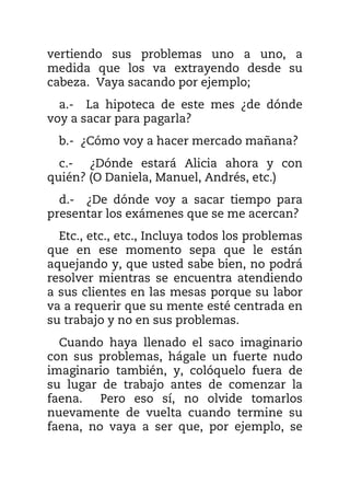 vertiendo sus problemas uno a uno, a
medida que los va extrayendo desde su
cabeza. Vaya sacando por ejemplo;
a.- La hipoteca de este mes ¿de dónde
voy a sacar para pagarla?
b.- ¿Cómo voy a hacer mercado mañana?
c.- ¿Dónde estará Alicia ahora y con
quién? (O Daniela, Manuel, Andrés, etc.)
d.- ¿De dónde voy a sacar tiempo para
presentar los exámenes que se me acercan?
Etc., etc., etc., Incluya todos los problemas
que en ese momento sepa que le están
aquejando y, que usted sabe bien, no podrá
resolver mientras se encuentra atendiendo
a sus clientes en las mesas porque su labor
va a requerir que su mente esté centrada en
su trabajo y no en sus problemas.
Cuando haya llenado el saco imaginario
con sus problemas, hágale un fuerte nudo
imaginario también, y, colóquelo fuera de
su lugar de trabajo antes de comenzar la
faena. Pero eso sí, no olvide tomarlos
nuevamente de vuelta cuando termine su
faena, no vaya a ser que, por ejemplo, se
 