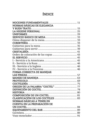 ÍNDIÍNDIÍNDIÍNDICECECECE
NOCIONES FUNDAMENTALESNOCIONES FUNDAMENTALESNOCIONES FUNDAMENTALESNOCIONES FUNDAMENTALES......................................... 11
NORMAS BÁSICAS DE ELEGANCIANORMAS BÁSICAS DE ELEGANCIANORMAS BÁSICAS DE ELEGANCIANORMAS BÁSICAS DE ELEGANCIA
Y BUEN TRATOY BUEN TRATOY BUEN TRATOY BUEN TRATO.................................................................. 15
LA HIGIENE PERSONALLA HIGIENE PERSONALLA HIGIENE PERSONALLA HIGIENE PERSONAL..................................................... 25
UNIFORMESUNIFORMESUNIFORMESUNIFORMES ....................................................................... 29
SERVICIO BÁSICO DE MESASERVICIO BÁSICO DE MESASERVICIO BÁSICO DE MESASERVICIO BÁSICO DE MESA............................................. 33
Cómo disponer de la mesa............................................... 33
CUBERTERÍACUBERTERÍACUBERTERÍACUBERTERÍA ...................................................................... 33
Cubiertos para la mesa..................................................... 35
Cubiertos para servir ........................................................ 39
CRISTALERÍACRISTALERÍACRISTALERÍACRISTALERÍA ..................................................................... 41
Orden de colocación de las copas ................................... 43
EL SERVICIOEL SERVICIOEL SERVICIOEL SERVICIO....................................................................... 45
I.- Servicio a la Americana............................................... 45
II.- Servicio a la Rusa ........................................................ 46
III.- Servicio a la Inglesa ................................................... 46
IV.- Servicio a la Francesa................................................ 46
FORMA CORRECTA DE MANEJARFORMA CORRECTA DE MANEJARFORMA CORRECTA DE MANEJARFORMA CORRECTA DE MANEJAR
LAS PINZASLAS PINZASLAS PINZASLAS PINZAS........................................................................ 57
MANEJO DE BANDEJAMANEJO DE BANDEJAMANEJO DE BANDEJAMANEJO DE BANDEJA....................................................... 63
PROTOCOLOPROTOCOLOPROTOCOLOPROTOCOLO....................................................................... 69
COCTELERÍACOCTELERÍACOCTELERÍACOCTELERÍA ...................................................................... 75
ORIGEN DE LA PALABRA "COCTEL"ORIGEN DE LA PALABRA "COCTEL"ORIGEN DE LA PALABRA "COCTEL"ORIGEN DE LA PALABRA "COCTEL" ................................ 77
DEFINICIÓN DE COCTELDEFINICIÓN DE COCTELDEFINICIÓN DE COCTELDEFINICIÓN DE COCTEL................................................... 78
HISTORIAHISTORIAHISTORIAHISTORIA ........................................................................... 80
COMPOSICIÓN DE UN COCTELCOMPOSICIÓN DE UN COCTELCOMPOSICIÓN DE UN COCTELCOMPOSICIÓN DE UN COCTEL........................................ 81
CLASIFICACIÓN DE LOCLASIFICACIÓN DE LOCLASIFICACIÓN DE LOCLASIFICACIÓN DE LOS COCTELESS COCTELESS COCTELESS COCTELES ................................ 83
NORMAS BÁSICAS A TENER ENNORMAS BÁSICAS A TENER ENNORMAS BÁSICAS A TENER ENNORMAS BÁSICAS A TENER EN
CUENTA EN LA PREPARACIÓN DECUENTA EN LA PREPARACIÓN DECUENTA EN LA PREPARACIÓN DECUENTA EN LA PREPARACIÓN DE
UN COCTELUN COCTELUN COCTELUN COCTEL........................................................................ 84
EQUIPAMIENTO DEL BAREQUIPAMIENTO DEL BAREQUIPAMIENTO DEL BAREQUIPAMIENTO DEL BAR................................................. 89
Coctelera ............................................................................ 89
Vaso mezclador................................................................. 91
 
