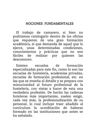 NOCIONES FUNDAMENTALESNOCIONES FUNDAMENTALESNOCIONES FUNDAMENTALESNOCIONES FUNDAMENTALES
El trabajo de camarero, si bien no
podríamos catalogarlo dentro de los oficios
que requieren de una gran formación
académica, sí que demanda de aquel que lo
ejerce, unas determinadas condiciones,
conocimientos y prácticas que no son
fáciles de realizar por quienes las
desconocen.
Existen escuelas de formación
especializadas para este fin, como lo son las
escuelas de hostelería, academias privadas,
escuelas de formación profesional, etc. en
las que se enseña al detalle y se prepara con
minuciosidad al futuro profesional de la
hostelería, con vistas a hacer de esta una
verdadera profesión. De hecho las cadenas
hoteleras más importantes, suelen exigir,
cada vez más, la profesionalización de su
personal, lo cual incluye traer añadido al
currículum la acreditación de haberse
formado en las instituciones que antes se
ha señalado.
 
