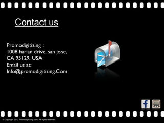 Contact us

     Promodigitizing :
     1008 harlan drive, san jose,
     CA 95129, USA
     Email us at:
     Info@promodigitizing.Com




© Copyright 2012 Promodigitizing.com. All rights reserved.
>>              0               >>                   1       >>   2   >>   3   >>   4   >>
 