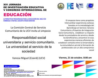 INFORMACIÓN:
Centro de Investigaciones Educativas
Escuela de Educación – Universidad Central de Venezuela
E-mail: xivjornadas5congreso@gmail.com; cies@ucv.ve
Tf. +58 212 – 605.29.53
Edif. Trasbordo, P.B., Ciudad Universitaria. Apdo.
de correos Nº 47561-A, Los Chaguaramos. Caracas 1051.
www.ucv.ve/cies
@cies_eeucv
https://www.facebook.com/xivjornadas5congreso
#CongresoCIES2016
XIV JORNADA
DE INVESTIGACIÓN EDUCATIVA
V CONGRESO INTERNACIONAL DE
EDUCACIÓN
ALTERNATIVAS PEDAGÓGICAS PARA LA EDUCACIÓN DEL SIGLO XXI
HOMENAJE A RAFAEL AUGUSTO VEGAS SÁNCHEZ
Responsabilidad social
universitaria y servicio comunitario.
La universidad al servicio de la
sociedad
Viernes, 21 de octubre. 8:00 am
La Comisión Central de Servicio
Comunitario de la UCV invita al simposio
El simposio tiene como propósito
Intercambiar experiencias exitosas
basadas en la metodología del
Aprendizaje en Servicio: Servicio
Comunitario y Proyectos de Integración
Socio Comunitaria, establecer su impacto
desde los prestadores de servicio y desde
los beneficiarios y encontrar en esas
experiencias maneras eficientes de
establecer contacto entre la Universidad y
la comunidad en pro de la formación de
profesionales con un alto compromiso
social
Vanesa Miguel (Coord) (UCV)
 
