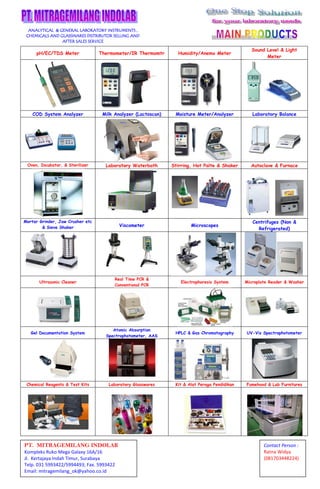ANALYTICAL & GENERAL LABORATORY INSTRUMENTS ,
CHEMICALS AND GLASSWARES DISTRIBUTOR SELLING AND
AFTER SALES SERVICE

pH/EC/TDS Meter

Thermometer
Thermometer/IR Thermomtr

Humidity/Anemo Meter

Sound Level & Light
Meter

COD System Analyzer

Milk Analyzer (Lactoscan)

Moisture Meter
Meter/Analyzer

Laboratory Balance

Oven, Incubator, & Sterilizer

Laboratory Waterbath

Stirring, Hot Palte & Shaker

Autoclave & Furnace

Mortar Grinder, Jaw Crusher etc
& Sieve Shaker

Viscometer

Microscopes

Centrifuges (Non &
Refrigerated)

Ultrasonic Cleaner

Real Time PCR &
Conventional PCR

Electrophoresis System

Microplate Reader & Washer

Gel Documentation System

Atomic Absorption
Spectrophotometer, AAS

HPLC & Gas Chromatography

UV-Vis Spectrophotometer

Chemical Reagents & Test Kits

Laboratory Glasswares

Kit & Alat Peraga Pendidikan

Fumehood & Lab Furnitures

PT. MITRAGEMILANG INDOLAB
Kompleks Ruko Mega Galaxy 16A/16
Jl. Kertajaya Indah Timur, Surabaya
Telp. 031 5993422/5994493; Fax. 5993422
Email: mitragemilang_ok@yahoo.co.id
.co.id

Contact Person :
Ratna Widya
(081703448224)

 