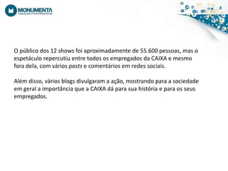 O público dos 12 shows foiaproximadamente de 55.600 pessoas, mas o espetáculorepercutiu entre todososempregadosda CAIXA e mesmoforadela, com váriosposts e comentáriosemredessociais.Além disso, váriosblogsdivulgaram a ação, mostrandopara a sociedadeemgeral a importânciaque a CAIXA dáparasuahistóriaeparaosseusempregados.