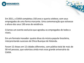 Em 2011, a CAIXA completou 150 anosequeriacelebrar, com seusempregados de uma forma marcante. Umacomemoraçãoqueestivesse a altura dos seus 150 anos de existência.  Criamos um eventoexclusivoqueagradouosempregados de todosoníveis. Em um formatoinovador: quatro divas damúsica popular brasileira, interprentandosucessos de Chico Buarque de Holanda. Foram 12 shows em 12 cidadesdiferentes, com público total de mais de 50 mil pessoas, quevalorizouaindamaisessegrandeaniversárioda CAIXA.
