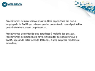 Precisávamos de um eventoexclusivo. Umaexperiênciaemque o empregadoda CAIXA percebessequefoipresenteado com algoinédito, quesóeleteve o prazer de presenciar.Precisávamos de conteúdoqueagradasse à maioria das pessoas. Precisávamos de um formato novo einspiradorparamostrarque a CAIXA, apesar de estarfazendo 150 anos, éumaempresamodernaeinovadora.