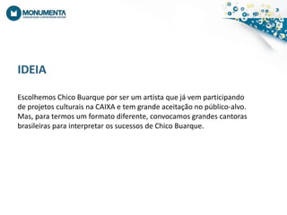 IDEIAEscolhemos Chico Buarquepor ser um artistaquejávemparticipando de projetosculturaisna CAIXA e tem grandeaceitação no público-alvo.Mas, paratermos um formatodiferente, convocamosgrandescantorasbrasileirasparainterpretarossucessos de Chico Buarque.