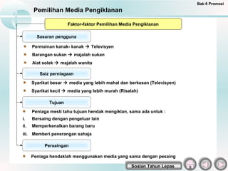 Bab 6 Promosi
      Pemilihan Media Pengiklanan

                       Faktor-faktor Pemilihan Media Pengiklanan

        Sasaran pengguna

      Permainan kanak- kanak  Televisyen
      Barangan sukan  majalah sukan
      Alat solek  majalah wanita

         Saiz perniagaan

      Syarikat besar  media yang lebih mahal dan berkesan (Televisyen)
      Syarikat kecil  media yang lebih murah (Risalah)

              Tujuan

      Peniaga mesti tahu tujuan hendak mengiklan, sama ada untuk :
i.    Bersaing dengan pengeluar lain
ii.   Memperkenalkan barang baru
iii. Memberi penerangan sahaja

           Persaingan

      Peniaga hendaklah menggunakan media yang sama dengan pesaing

                                                   Soalan Tahun Lepas
 