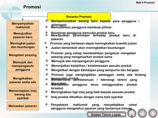 Bab 6 Promosi
         Promosi

                               Peranan Promosi
                     Memperkenalkan barang baru kepada para pengguna /
 Menyampaikan         pelanggan
   maklumat          Memudahkan pengguna membuat pilihan

  Mewujudkan         Keinginan pengguna mencuba produk baru
                     Mewujudkan permintaan terhadap produk baru di
  pasaran baru
                      pasaran.
 Meningkat jualan    Promosi yang berkesan dapat meningkatkan kuantiti jualan
 dan keuntungan      Jualan bertambah akan meningkatkan keuntungan
                     Promosi yang cekap membolehkan pengeluar mengatasi
Mengatasi pesaing
                      pesaing yang mengeluarkan produk sama
 Memujuk dan         Memujuk dan mempengaruhi pengguna
 mempengaruhi        Menonjolkan kelebihan / keistimewaan sesuatu produk
   pengguna          Mengaitkan dengan kehidupan yang sempurna dan bergaya
                       Promosi juga mengingatkan pelanggan sedia ada tentang
  Mengekalkan          kewujudan produk.
                        Memberitahu pembaharuan / teknologi terkini yang
pasaran sedia ada       digunakan
                       Memastikan pengguna terus menggunakan produk
                        tersebut
Memantapkan imej       Meningkatkan lagi imej yang baik kepada sesuatu produk
  barang dan
    syarikat           Imej produk dikaitkan dengan nama baik syarikat

Meluaskan pasaran
                       Penyebaran  maklumat    yang    menyebabkan     ramai
                        pengguna mengetahui pasaran yang liputannya meluas

                                                  Soalan Tahun Lepas
 