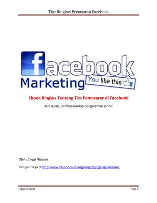 Tips Ringkas Pemasaran Facebook




       Ebook Ringkas Tentang Tips Pemasaran di Facebook
                Dari kajian, pembacaan dan pengalaman sendiri




Oleh : Cikgu Niezam

Jom join saya di http:/www.facebook.com/groups/gengcikguniezam/




Cikgu Niezam                                                      Page 1
 