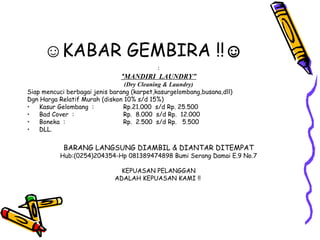 ☺KABAR GEMBIRA !!☺
                                           :
                               “MANDIRI LAUNDRY”
                                (Dry Cleaning & Laundry)
Siap mencuci berbagai jenis barang (karpet,kasurgelombang,busana,dll)
Dgn Harga Relatif Murah (diskon 10% s/d 15%)
•   Kasur Gelombang :           Rp.21.000 s/d Rp. 25.500
•   Bad Cover :                 Rp. 8.000 s/d Rp. 12.000
•   Boneka :                    Rp. 2.500 s/d Rp. 5.500
•   DLL.

            BARANG LANGSUNG DIAMBIL & DIANTAR DITEMPAT
           Hub:(0254)204354-Hp 081389474898 Bumi Serang Damai E.9 No.7

                               KEPUASAN PELANGGAN
                             ADALAH KEPUASAN KAMI !!
 