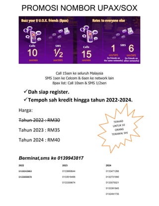 PROMOSI NOMBOR UPAX/SOX




                   Call 15sen ke seluruh Malaysia
             SMS 1sen ke Celcom & 6sen ke network lain
                 8pax list: Call 10sen & SMS 1/2sen

    Dah siap register.
    Tempoh sah kredit hingga tahun 2022-2024.
Harga:
Tahun 2022 : RM30
Tahun 2023 : RM35
Tahun 2024 : RM40


Berminat,sms ke 0139943817
2022                   2023                      2024

0133042963             0133669644                0133471266

0133659879             0133918496                0132731990

                       0133359674                0133075021

                                                 0133391845

                                                 0132491735
 