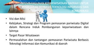 KEBIJAKANPEMBANGUNAN KEPARIWISATAAN DAERAH UNTUK
PEMASARAN BERBASIS TEKNOLOGI INFORMASI DAN
KOMUNIKASI
• Visi dan Misi
• Kebijakan, Strategi dan Program pemasaran pariwisata Digital
dalam Rencana Induk Pembangunan kepariwisataan dan
lainnya
• Target Pasar Wisatawan
• Permasalahan dan tantangan pemasaran Pariwisata Berbasis
Teknologi Informasi dan Komunikasi di daerah
 