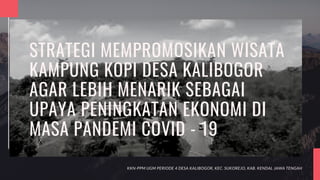 STRATEGI MEMPROMOSIKAN WISATA
KAMPUNG KOPI DESA KALIBOGOR
AGAR LEBIH MENARIK SEBAGAI
UPAYA PENINGKATAN EKONOMI DI
MASA PANDEMI COVID - 19
KKN-PPM UGM PERIODE 4 DESA KALIBOGOR, KEC. SUKOREJO, KAB. KENDAL JAWA TENGAH
 