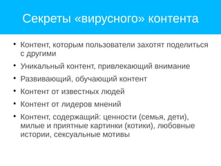 Секреты «вирусного» контента

Контент, которым пользователи захотят поделиться
с другими

Уникальный контент, привлекающий внимание

Развивающий, обучающий контент

Контент от известных людей

Контент от лидеров мнений

Контент, содержащий: ценности (семья, дети),
милые и приятные картинки (котики), любовные
истории, сексуальные мотивы
 