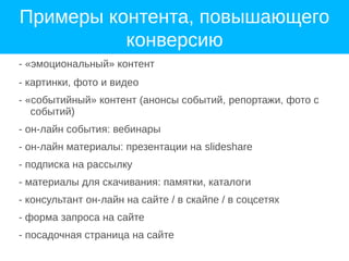 Примеры контента, повышающего
конверсию
- «эмоциональный» контент
- картинки, фото и видео
- «событийный» контент (анонсы событий, репортажи, фото с
событий)
- он-лайн события: вебинары
- он-лайн материалы: презентации на slideshare
- подписка на рассылку
- материалы для скачивания: памятки, каталоги
- консультант он-лайн на сайте / в скайпе / в соцсетях
- форма запроса на сайте
- посадочная страница на сайте
 