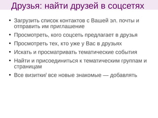  Загрузить список контактов с Вашей эл. почты и
отправить им приглашение
 Просмотреть, кого соцсеть предлагает в друзья
 Просмотреть тех, кто уже у Вас в друзьях
 Искать и просматривать тематические события
 Найти и присоединиться к тематическим группам и
страницам
 Все визитки/ все новые знакомые — добавлять
Друзья: найти друзей в соцсетях
 