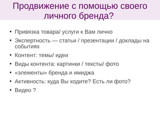  Привязка товара/ услуги к Вам лично
 Экспертность — статьи / презентации / доклады на
событиях
 Контент: темы/ идеи
 Виды контента: картинки / тексты/ фото
 «элементы» бренда и имиджа
 Активность: куда Вы ходите? Есть ли фото?
 Видео ?
Продвижение с помощью своего
личного бренда?
 