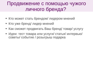  Кто может стать брендом/ лидером мнений
 Кто уже бренд/ лидер мнений
 Как сможет продвигать Ваш бренд/ товар/ услугу
 Идеи: тест товара или услуги/ статья/ интервью/
советы/ событие / розыгрыш подарка
Продвижение с помощью чужого
личного бренда?
 