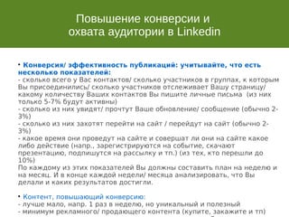Повышение конверсии и
охвата аудитории в Linkedin

Конверсия/ эффективность публикаций: учитывайте, что есть
несколько показателей:
- сколько всего у Вас контактов/ сколько участников в группах, к которым
Вы присоединились/ сколько участников отслеживает Вашу страницу/
какому количеству Ваших контактов Вы пишите личные письма (из них
только 5-7% будут активны)
- сколько из них увидят/ прочтут Ваше обновление/ сообщение (обычно 2-
3%)
- сколько из них захотят перейти на сайт / перейдут на сайт (обычно 2-
3%)
- какое время они проведут на сайте и совершат ли они на сайте какое
либо действие (напр., зарегистрируются на событие, скачают
презентацию, подпишутся на рассылку и тп.) (из тех, кто перешли до
10%)
По каждому из этих показателей Вы должны составить план на неделю и
на месяц. И в конце каждой недели/ месяца анализировать, что Вы
делали и каких результатов достигли.

Контент, повышающий конверсию:
- лучше мало, напр. 1 раз в неделю, но уникальный и полезный
- минимум рекламного/ продающего контента (купите, закажите и тп)
 