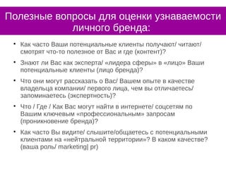 Полезные вопросы для оценки узнаваемости
личного бренда:

Как часто Ваши потенциальные клиенты получают/ читают/
смотрят что-то полезное от Вас и где (контент)?

Знают ли Вас как эксперта/ «лидера сферы» в «лицо» Ваши
потенциальные клиенты (лицо бренда)?

Что они могут рассказать о Вас/ Вашем опыте в качестве
владельца компании/ первого лица, чем вы отличаетесь/
запоминаетесь (экспертность)?

Что / Где / Как Вас могут найти в интернете/ соцсетям по
Вашим ключевым «профессиональным» запросам
(проникновение бренда)?

Как часто Вы видите/ слышите/общаетесь с потенциальными
клиентами на «нейтральной территории»? В каком качестве?
(ваша роль/ marketing| pr)
 