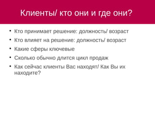Клиенты/ кто они и где они?

Кто принимает решение: должность/ возраст

Кто влияет на решение: должность/ возраст

Какие сферы ключевые

Сколько обычно длится цикл продаж

Как сейчас клиенты Вас находят/ Как Вы их
находите?
 