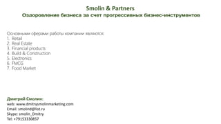 Дмитрий Смолин:
web: www.dmitrysmolinmarketing.com
Email: smolind@list.ru
Skype: smolin_Dmitry
Tel: +79153330857
Smolin & Partners
Основными сферами работы компании являются:
1. Retail
2. Real Estate
3. Financial products
4. Build & Construction
5. Electronics
6. FMCG
7. Food Market
 