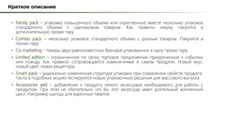 • Family pack – упаковка повышенного объема или скрепленные вместе несколько упаковок
стандартного объема с одинаковым товаром. Как правило сверху пакуются в
дополнительную промо тару.
• Combo pack – несколько упаковок стандартного объема с разным товаром. Пакуются в
промо тару
• Co marketing – товары двух равноизвестных брендов упакованных в одну промо тару.
• Limited edition – ограниченное по сроку торговое предложение приуроченное к событию
или поводу. Как правило сопровождается изменениями в самом продукте. Новый вкус,
новый цвет, новая рецептура.
• Smart pack – радикально измененная структура упаковки при сохранении свойств продукта.
Часто в подобных акциях тестируются новые упаковочные решения для массового выпуска
• Accessories add – добавление к продукту некого аксессуара необходимого для работы с
продуктом. При этом не обязательно что бы этот аксессуар имел длительный жизненный
цикл. Например щипцы для варочных пакетов.
 