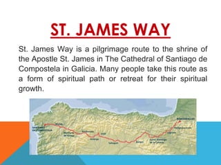 ST. JAMES WAY
St. James Way is a pilgrimage route to the shrine of
the Apostle St. James in The Cathedral of Santiago de
Compostela in Galicia. Many people take this route as
a form of spiritual path or retreat for their spiritual
growth.
 