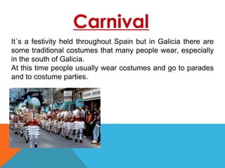 Carnival
It´s a festivity held throughout Spain but in Galicia there are
some traditional costumes that many people wear, especially
in the south of Galicia.
At this time people usually wear costumes and go to parades
and to costume parties.
 