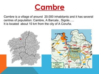 Cambre
Cambre is a village of around 20.000 inhabitants and it has several
centres of population: Cambre, A Barcala , Sigrás…..
It is located about 10 km from the city of A Coruña.
 