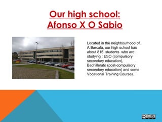 Our high school:
Afonso X O Sabio
Located in the neighbourhood of
A Barcala, our high school has
about 815 students who are
studying : ESO (compulsory
secondary education),
Bachillerato (post-compulsory
secondary education) and some
Vocational Training Courses.
 