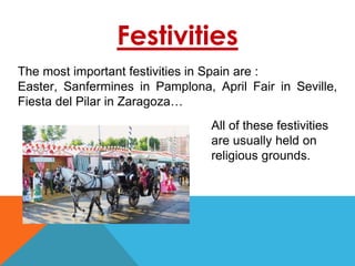 Festivities
The most important festivities in Spain are :
Easter, Sanfermines in Pamplona, April Fair in Seville,
Fiesta del Pilar in Zaragoza…
All of these festivities
are usually held on
religious grounds.
 