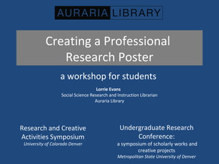 Creating a Professional
Research Poster
a workshop for students
Lorrie Evans
Social Science Research and Instruction Librarian
Auraria Library
Research and Creative
Activities Symposium
University of Colorado Denver
Undergraduate Research
Conference:
a symposium of scholarly works and
creative projects
Metropolitan State University of Denver
 
