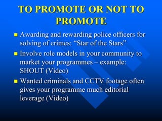 TO PROMOTE OR NOT TO
          PROMOTE
 Awarding and rewarding police officers for
  solving of crimes: “Star of the Stars”
 Involve role models in your community to
  market your programmes – example:
  SHOUT (Video)
 Wanted criminals and CCTV footage often
  gives your programme much editorial
  leverage (Video)
 