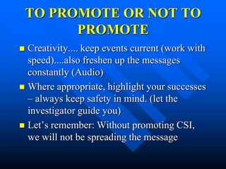 TO PROMOTE OR NOT TO
          PROMOTE
 Creativity.... keep events current (work with
  speed)....also freshen up the messages
  constantly (Audio)
 Where appropriate, highlight your successes
  – always keep safety in mind. (let the
  investigator guide you)
 Let’s remember: Without promoting CSI,
  we will not be spreading the message
 