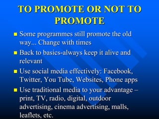 TO PROMOTE OR NOT TO
          PROMOTE
 Some programmes still promote the old
  way... Change with times
 Back to basics-always keep it alive and
  relevant
 Use social media effectively: Facebook,
  Twitter, You Tube, Websites, Phone apps
 Use traditional media to your advantage –
  print, TV, radio, digital, outdoor
  advertising, cinema advertising, malls,
  leaflets, etc.
 