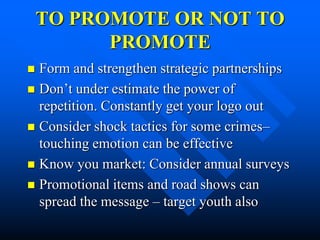 TO PROMOTE OR NOT TO
          PROMOTE
 Form and strengthen strategic partnerships
 Don’t under estimate the power of
  repetition. Constantly get your logo out
 Consider shock tactics for some crimes–
  touching emotion can be effective
 Know you market: Consider annual surveys
 Promotional items and road shows can
  spread the message – target youth also
 