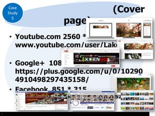 Case
Study
5

page)

(Cover

• Youtube.com 2560 * 1440
www.youtube.com/user/LakornHD3
• Google+ 1080 * 608
https://plus.google.com/u/0/10290
4910498297435158/
• Facebook 851 * 315

https://www.facebook.com/groups/1521253616
46471/

::

 