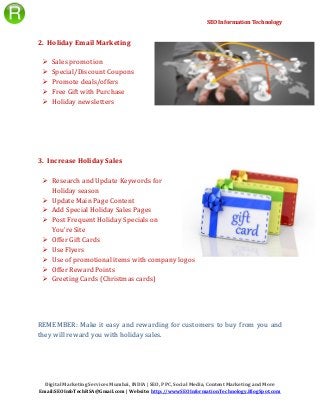SEO Information Technology
Digital Marketing Services Mumbai, INDIA | SEO, PPC, Social Media, Content Marketing and More
Email:SEOInfoTechRSA@Gmail.com | Website: http://wwwSEOInformationTechnology.BlogSpot.com
2. Holiday Email Marketing
 Sales promotion
 Special/Discount Coupons
 Promote deals/offers
 Free Gift with Purchase
 Holiday newsletters
3. Increase Holiday Sales
 Research and Update Keywords for
Holiday season
 Update Main Page Content
 Add Special Holiday Sales Pages
 Post Frequent Holiday Specials on
You’re Site
 Offer Gift Cards
 Use Flyers
 Use of promotional items with company logos
 Offer Reward Points
 Greeting Cards (Christmas cards)
REMEMBER: Make it easy and rewarding for customers to buy from you and
they will reward you with holiday sales.
 