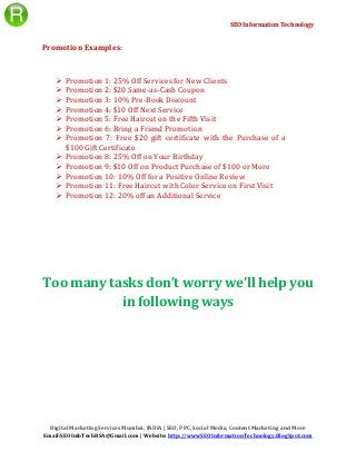 SEO Information Technology
Digital Marketing Services Mumbai, INDIA | SEO, PPC, Social Media, Content Marketing and More
Email:SEOInfoTechRSA@Gmail.com | Website: http://wwwSEOInformationTechnology.BlogSpot.com
Promotion Examples:
 Promotion 1: 25% Off Services for New Clients
 Promotion 2: $20 Same-as-Cash Coupon
 Promotion 3: 10% Pre-Book Discount
 Promotion 4: $10 Off Next Service
 Promotion 5: Free Haircut on the Fifth Visit
 Promotion 6: Bring a Friend Promotion
 Promotion 7: Free $20 gift certificate with the Purchase of a
$100 Gift Certificate
 Promotion 8: 25% Off on Your Birthday
 Promotion 9: $10 Off on Product Purchase of $100 or More
 Promotion 10: 10% Off for a Positive Online Review
 Promotion 11: Free Haircut with Color Service on First Visit
 Promotion 12: 20% off an Additional Service
Too many tasks don’t worry we’ll help you
in following ways
 