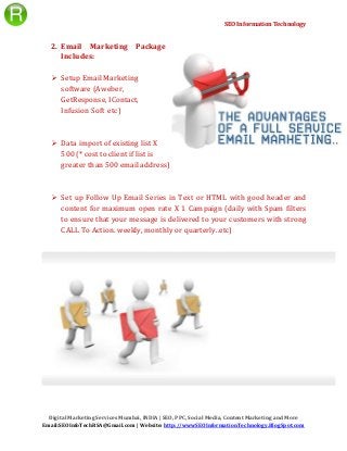 SEO Information Technology
Digital Marketing Services Mumbai, INDIA | SEO, PPC, Social Media, Content Marketing and More
Email:SEOInfoTechRSA@Gmail.com | Website: http://wwwSEOInformationTechnology.BlogSpot.com
2. Email Marketing Package
Includes:
 Setup Email Marketing
software (Aweber,
GetResponse, IContact,
Infusion Soft etc)
 Data import of existing list X
500 (* cost to client if list is
greater than 500 email address)
 Set up Follow Up Email Series in Text or HTML with good header and
content for maximum open rate X 1 Campaign (daily with Spam filters
to ensure that your message is delivered to your customers with strong
CALL To Action. weekly, monthly or quarterly..etc)
 
