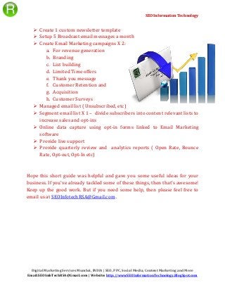 SEO Information Technology
Digital Marketing Services Mumbai, INDIA | SEO, PPC, Social Media, Content Marketing and More
Email:SEOInfoTechRSA@Gmail.com | Website: http://wwwSEOInformationTechnology.BlogSpot.com
 Create 1 custom newsletter template
 Setup 5 Broadcast email messages a month
 Create Email Marketing campaigns X 2:
a. For revenue generation
b. Branding
c. List building
d. Limited Time offers
e. Thank you message
f. Customer Retention and
g. Acquisition
h. Customer Surveys
 Managed email list ( Unsubscribed, etc)
 Segment email list X 1 – divide subscribers into content relevant lists to
increase sales and opt-ins
 Online data capture using opt-in forms linked to Email Marketing
software
 Provide live support
 Provide quarterly review and analytics reports ( Open Rate, Bounce
Rate, Opt-out, Opt-In etc)
Hope this short guide was helpful and gave you some useful ideas for your
business. If you've already tackled some of these things, then that's awesome!
Keep up the good work. But if you need some help, then please feel free to
email us at SEOInfotechRSA@Gmail.com .
 
