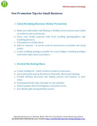 SEO Information Technology
Digital Marketing Services Mumbai, INDIA | SEO, PPC, Social Media, Content Marketing and More
Email:SEOInfoTechRSA@Gmail.com | Website: http://wwwSEOInformationTechnology.BlogSpot.com
Few Promotion Tips for Small Business
 Salon Wedding Business Online Promotion
a. Make your Salon (Hair and Makeup / Bridal) services known and visible
on websites and social media.
b. Grow your bridal network with local wedding photographers and
wedding planners.
c. Participate in a bridal show.
d. Ask for referrals – It can be used for promotion on website and social
media.
e. Create wedding packages suitable for every budget, including packages
with other Salon service providers.
 Dentist Marketing Ideas
a. Create mailing list – Send out direct emails to customers.
b. Use print media such as Brochures, Postcards, Flyers and Catalogs.
c. Provide Holiday discounts and display posters and banners in your
clinic.
d. Send appointment date reminder to your patients.
e. Inform people about Oral Hygiene via brochures etc.
f. Give thanks gifts during holiday season.
 