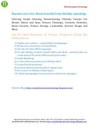 SEO Information Technology
Digital Marketing Services Mumbai, INDIA | SEO, PPC, Social Media, Content Marketing and More
Email:SEOInfoTechRSA@Gmail.com | Website: http://wwwSEOInformationTechnology.BlogSpot.com
Business services those benefits from Holiday spending:
Catering, Carpet Cleaning, Housecleaning, Chimney Sweeps, Car
Rental, Salons and Spas, Furnace Checkups, Cosmetic Dentistry,
Home Security, Fitness, Storage, Locksmiths, Interior Design and
More.
Tips For Small Businesses To Promote Themselves During This
Holiday Season:-
1) Update your website – create holiday landing pages.
2) Reach out to customers via Social Media.
3) Use Pay Per Click (PPC) Campaigns.
4) Provide Holiday Coupons, Special Offers and Deals – promote these on
social media, PPC, email, SMS text and print media.
5) Email Marketing.
6) Create videos to promote your Holiday offers.
7) Create Facebook contests.
8) Send out photo postcards, gifts or signed notes.
9) Focus more on Holiday related topics.
10) Build landing pages for promotions, content and campaigns.
Visit Our Blog: http://seoinformationtechnology.blogspot.com/
 