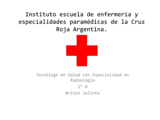Instituto escuela de enfermería y
especialidades paramédicas de la Cruz
Roja Argentina.
Tecnólogo en Salud con Especialidad en
Radiología
1° A
Britez Julieta
 