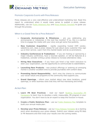 Executive Summary


Promote Corporate Events with Press Releases

Press releases are a very cost-effective and underutilized marketing tool. Read this
report to understand when it would make sense to publish a press release.
Additionally, use our Public Relations Plan and Press Release Template to guide you
through the process.



When is a Good Time for a Press Release?

   •   Corporate Anniversaries & Milestones - are you celebrating any
       anniversaries or milestones in the next few months? If so, this is a perfect
       time to engage the media with your story and get some free publicity.

   •   New Customer Acquisition - rapidly expanding hosted CRM vendor,
       salesforce.com, does a press release for just about every customer they sign
       up on their service. Learn from this market leader and do co-promotions.

   •   Industry Conferences & Tradeshows - if you are hosting or sponsoring a
       major industry conference, have a keynote speaker, or will be featured at a
       tradeshow, consider writing a press release to increase attendance rates.

   •   Hiring New Executives - if you have just hired a top notch executive to
       steer your organization, use the opportunity to communicate to stakeholders.

   •   Launching New Products - new product offerings or entering an emerging
       market is another excellent time to provide journalists with content ideas.

   •   Promoting Social Responsibility - don't miss the chance to communicate
       your social values and programs to the community that supports you.

   •   Grand Openings - inform your market about new store locations, grand
       openings, or other business news that they will find interesting and timely.



Action Plan:

   1. Learn PR Best Practices - read our report Building Successful PR
      Campaigns to learn how to develop a solid, measurable, PR program in your
      organization. You don't have to be an expert to keep this function in-house.

   2. Create a Public Relations Plan - use our Public Relations Plan template to
      build your annual media plan.

   3. Develop your Press Release - use our Press Release Template as a starting
      point when developing your press release. Submit your release using PR Web
      or PR Newswire and then track your results over the coming weeks.



                        © 2009 Demand Metric Research Corporation
 