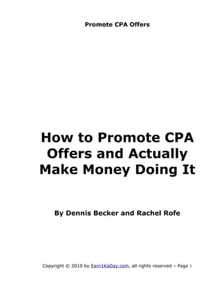Promote CPA Offers




How to Promote CPA
 Offers and Actually
Make Money Doing It


    By Dennis Becker and Rachel Rofe




Copyright © 2010 by Earn1KaDay.com, all rights reserved – Page 1
 