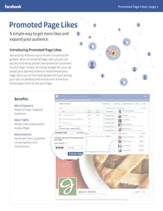 Promoted Page Likes | page 1
PromotedPageLikes
IntroducingPromotedPageLikes
Generating interest in your brand is essential for
growth. With a Promoted Page Likes ad, you can
quickly and easily attract new potential customers
to your Page. Simply set a daily budget for your ad,
target your desired audience and promote your
Page. Once you’ve ﬁnished, people will start seeing
your ads on desktop and mobile with a link that
encourages them to like your Page.
Beneﬁts:
More Exposure
Reach a larger targeted
audience.
MoreTrafﬁc
Attractmoredailyvisitors
toyourPage.
More Interest
Generate more customer
conversations and
interactions.
The Promoted Page Likes button is located on the admin panel of your business’ page.
Asimplewaytogetmorelikesand
expandyouraudience.
 